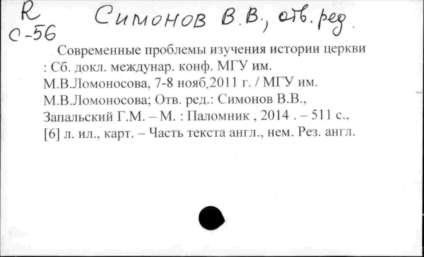 ﻿С? ЬМСНОВ
Современные проблемы изучения истории церкви : Сб. докл. междунар. конф. МГУ им. М.В.Ломоносова, 7-8 нояб.2011 г. / МГУ им. М.В.Ломоносова; Отв. ред.: Симонов В.В., Запальский Г.М. — М. : Паломник , 2014 . — 511 с., [6] л. ил., карт. - Часть текста англ., нем. Рез. англ.